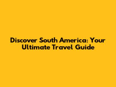 Discover South America: Your Ultimate Travel Guide