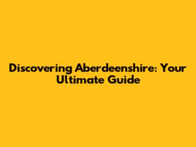 Discovering Aberdeenshire: Your Ultimate Guide