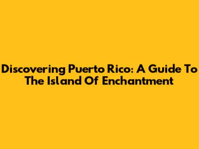 Discovering Puerto Rico: A Guide To The Island Of Enchantment