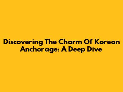 Discovering The Charm Of Korean Anchorage: A Deep Dive