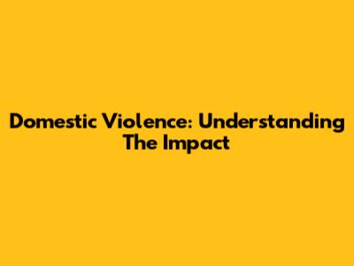 Domestic Violence: Understanding The Impact
