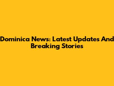 Dominica News: Latest Updates And Breaking Stories