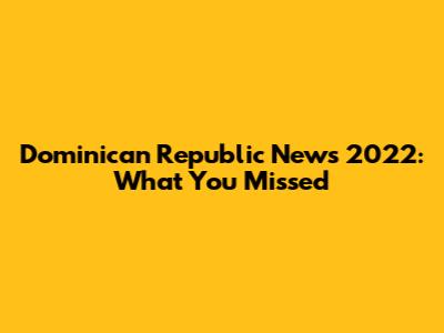 Dominican Republic News 2022: What You Missed