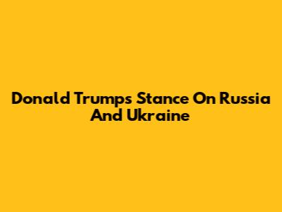 Donald Trump's Stance On Russia And Ukraine