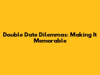 Double Date Dilemmas: Making It Memorable