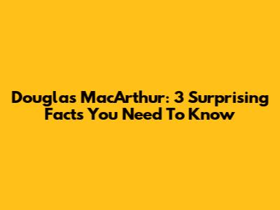 Douglas MacArthur: 3 Surprising Facts You Need To Know