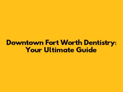 Downtown Fort Worth Dentistry: Your Ultimate Guide