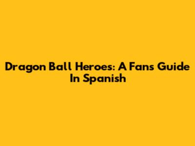 Dragon Ball Heroes: A Fan's Guide In Spanish