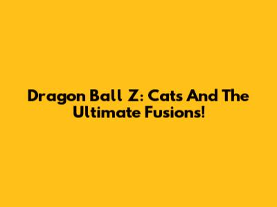 Dragon Ball Z: Cats And The Ultimate Fusions!
