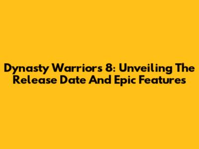 Dynasty Warriors 8: Unveiling The Release Date And Epic Features