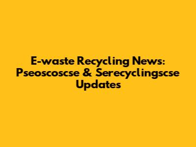 E-waste Recycling News: Pseoscoscse & Serecyclingscse Updates