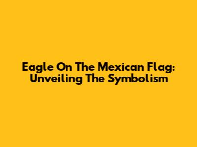 Eagle On The Mexican Flag: Unveiling The Symbolism