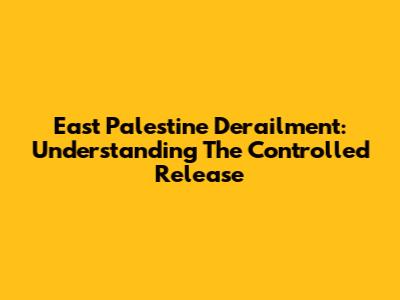 East Palestine Derailment: Understanding The Controlled Release
