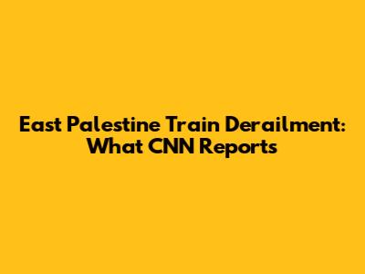 East Palestine Train Derailment: What CNN Reports