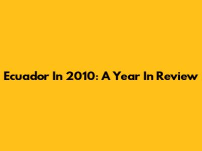Ecuador In 2010: A Year In Review