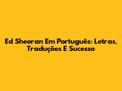 Ed Sheeran Em Português: Letras, Traduções E Sucesso