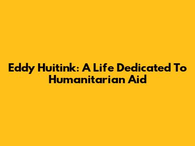 Eddy Huitink: A Life Dedicated To Humanitarian Aid