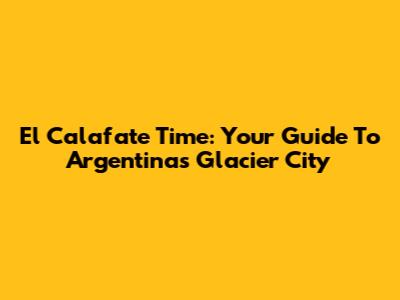 El Calafate Time: Your Guide To Argentina's Glacier City