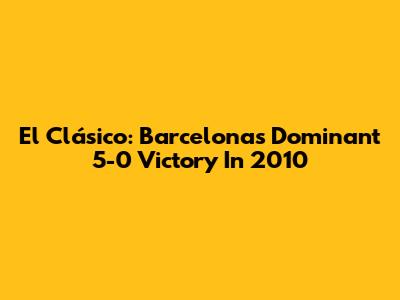 El Clásico: Barcelona's Dominant 5-0 Victory In 2010