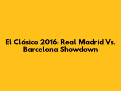 El Clásico 2016: Real Madrid Vs. Barcelona Showdown
