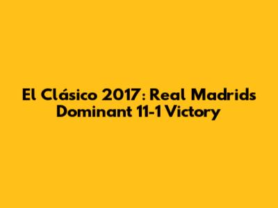 El Clásico 2017: Real Madrid's Dominant 11-1 Victory