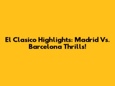 El Clasico Highlights: Madrid Vs. Barcelona Thrills!