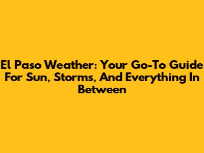 El Paso Weather: Your Go-To Guide For Sun, Storms, And Everything In Between