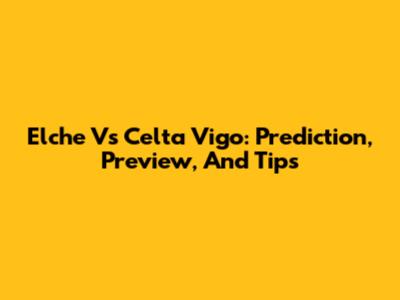 Elche Vs Celta Vigo: Prediction, Preview, And Tips