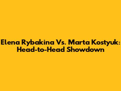 Elena Rybakina Vs. Marta Kostyuk: Head-to-Head Showdown