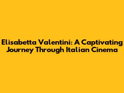 Elisabetta Valentini: A Captivating Journey Through Italian Cinema