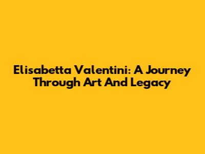 Elisabetta Valentini: A Journey Through Art And Legacy