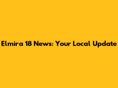Elmira 18 News: Your Local Update