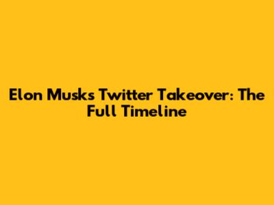 Elon Musk's Twitter Takeover: The Full Timeline