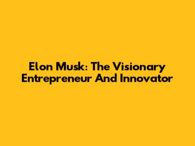 Elon Musk: The Visionary Entrepreneur And Innovator