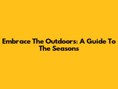 Embrace The Outdoors: A Guide To The Seasons