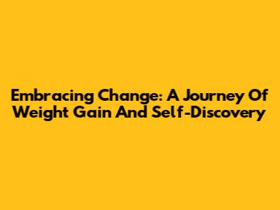 Embracing Change: A Journey Of Weight Gain And Self-Discovery