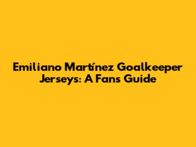 Emiliano Martínez Goalkeeper Jerseys: A Fan's Guide