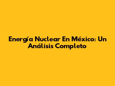 Energía Nuclear En México: Un Análisis Completo