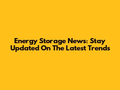 Energy Storage News: Stay Updated On The Latest Trends
