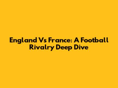 England Vs France: A Football Rivalry Deep Dive