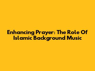 Enhancing Prayer: The Role Of Islamic Background Music