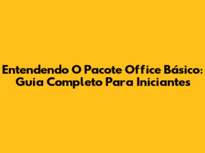 Entendendo O Pacote Office Básico: Guia Completo Para Iniciantes