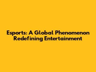 Esports: A Global Phenomenon Redefining Entertainment