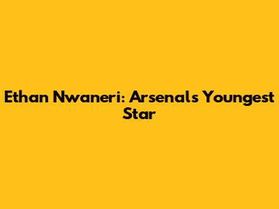 Ethan Nwaneri: Arsenal's Youngest Star