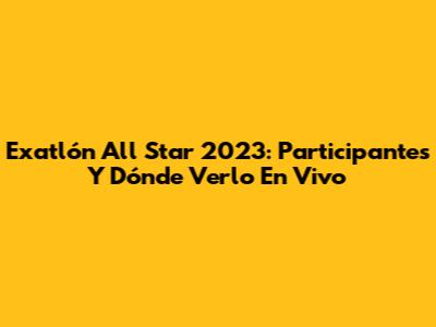 Exatlón All Star 2023: Participantes Y Dónde Verlo En Vivo