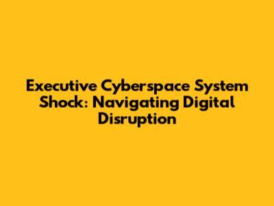 Executive Cyberspace System Shock: Navigating Digital Disruption