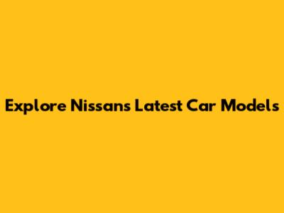 Explore Nissan's Latest Car Models