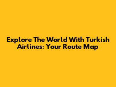 Explore The World With Turkish Airlines: Your Route Map