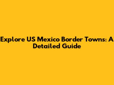 Explore US Mexico Border Towns: A Detailed Guide