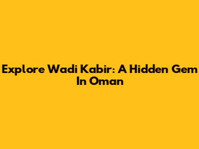 Explore Wadi Kabir: A Hidden Gem In Oman